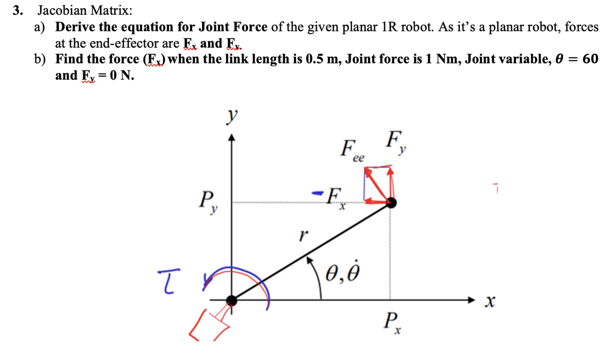 3. Jacobian Matrix:
a) Derive the equation for Joint Force of the given planar 1R robot. As it's a planar robot, forces
at the end-effector are Ex and Ex.
b)
Find the force (FX) when the link length is 0.5 m, Joint force is 1 Nm, Joint variable, 0 = 60
and Fx = 0 N.
T
P₂
y
r
F
-F₂
ee
0,0
F
Р.
X
7
४
