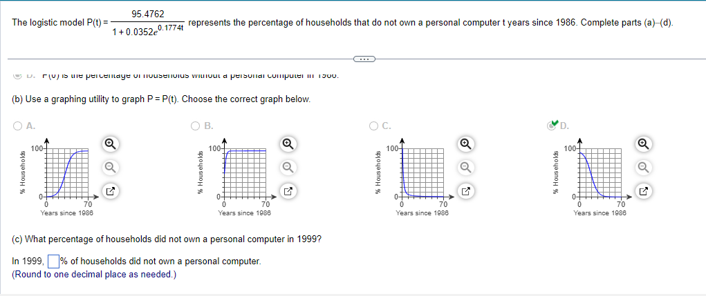 The logistic model P(t) =
ⒸV. V) is the percentage of ousenvius without a personal computer in 1900.
(b) Use a graphing utility to graph P = P(t). Choose the correct graph below.
O A.
↑
100-
0-
95.4762
1+0.035240.1774t represents the percentage of households that do not own a personal computer t years since 1986. Complete parts (a)–(d).
→
0
70
Years since 1986
Q
✓
O B.
100-
0-
0
70
Years since 1988
Q
(c) What percentage of households did not own a personal computer in 1999?
In 1999, % of households did not own a personal computer.
(Round to one decimal place as needed.)
O C.
% Households
100-
0+
0
70
Years since 1986
Q
% Households
100+
0+++
0
70
Years since 1986