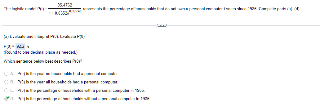 The logistic model P(t) =
95.4762
1+0.0352e0.1774t represents the percentage of households that do not own a personal computer t years since 1986. Complete parts (a)-(d).
(a) Evaluate and interpret P(0). Evaluate P(0).
P(0) = 92.2 %
(Round to one decimal place as needed.)
Which sentence below best describes P(0)?
O A. P(0) is the year no households had a personal computer.
O B.
P(0) is the year all households had a personal computer.
O C.
P(0) is the percentage of households with a personal computer in 1986.
D. P(0) is the percentage of households without a personal computer in 1986.
C