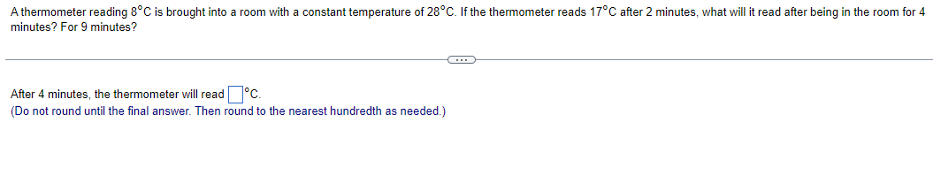 A thermometer reading 8°C is brought into a room with a constant temperature of 28°C. If the thermometer reads 17°C after 2 minutes, what will it read after being in the room for 4
minutes? For 9 minutes?
After 4 minutes, the thermometer will read °C.
(Do not round until the final answer. Then round to the nearest hundredth as needed.)
C
