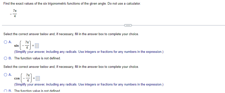 Find the exact values of the six trigonometric functions of the given angle. Do not use a calculator.
7π
4
Select the correct answer below and, if necessary, fill in the answer box to complete your choice.
O A.
sin
(-7)=
4
(Simplify your answer, including any radicals. Use integers or fractions for any numbers in the expression.)
O B. The function value is not defined.
Select the correct answer below and, if necessary, fill in the answer box to complete your choice.
O A.
7₁
4
(Simplify your answer, including any radicals. Use integers or fractions for any numbers in the expression.)
OB. The function value is not defined
COS