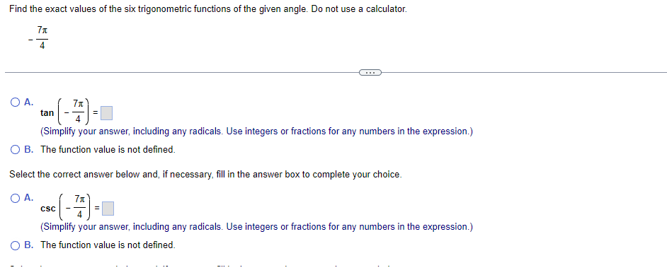 Find the exact values of the six trigonometric functions of the given angle. Do not use a calculator.
7x
4
▪ (-7/7) =
(Simplify your answer, including any radicals. Use integers or fractions for any numbers in the expression.)
O B. The function value is not defined.
O A.
tan
Select the correct answer below and, if necessary, fill in the answer box to complete your choice.
O A.
SC (-77) -
(Simplify your answer, including any radicals. Use integers or fractions for any numbers in the expression.)
O B. The function value is not defined.
CSC