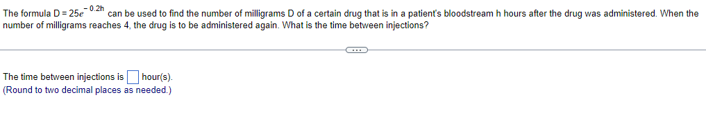 -0.2h
The formula D=25e can be used to find the number of milligrams D of a certain drug that is in a patient's bloodstream h hours after the drug was administered. When the
number of milligrams reaches 4, the drug is to be administered again. What is the time between injections?
The time between injections is hour(s).
(Round to two decimal places as needed.)