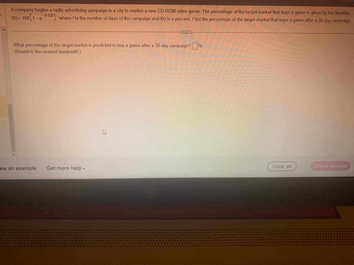 A company begins a radio advertising campaign in a city to market a new CD-ROM video game. The percentage of the target market that buys a game is given by the function,
f(t)=100(1-e 0.021), where t is the number of days of the campaign and f(t) is a percent. Find the percentage of the target market that buys a game after a 30-day campaign.
What percentage of the target market is predicted to buy a game after a 30-day campaign? ?
(Round to the nearest hundredth.)
%
ew an example Get more help
Clear all
Check answer