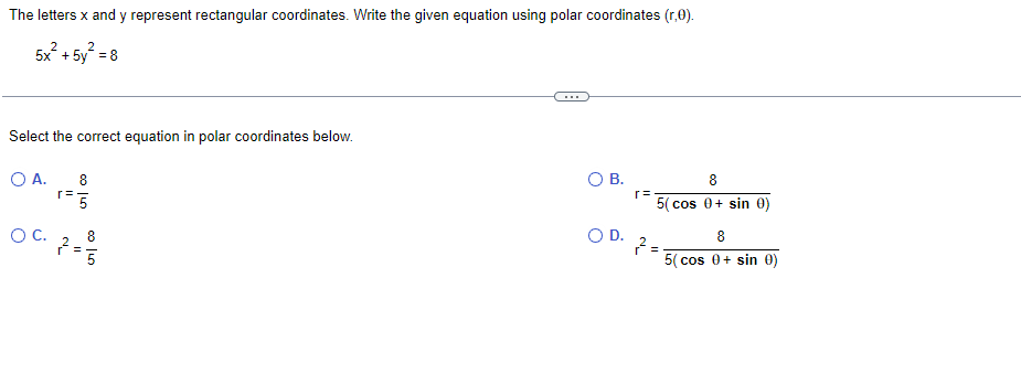 The letters x and y represent rectangular coordinates. Write the given equation using polar coordinates (r,0).
5X H
2 2
+5y = 8
Select the correct equation in polar coordinates below.
O A.
oil co
8
1= 5
r=
'N
OC. 8
0050
=5
O B.
O D.
r=
8
5( cos 0+ sin 0)
2=
8
5(cos 0+ sin 0)
