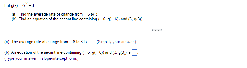 Let g(x)=2x² - 3.
(a) Find the average rate of change from - 6 to 3.
(b) Find an equation of the secant line containing (-6, g(-6)) and (3. g(3)).
(a) The average rate of change from 6 to 3 is
(Simplify your answer.)
(b) An equation of the secant line containing (-6, g(-6)) and (3, g(3)) is
(Type your answer in slope-intercept form.)