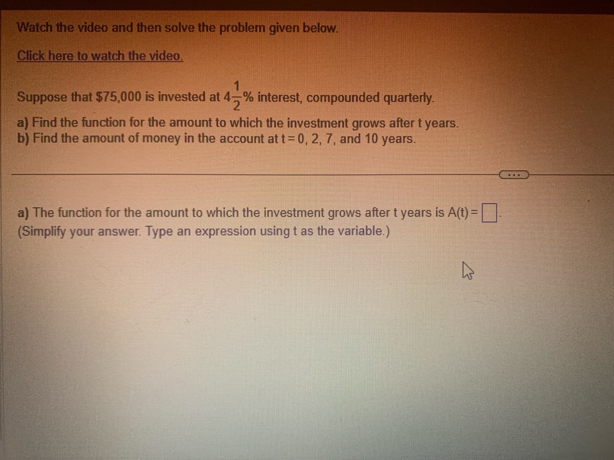 Watch the video and then solve the problem given below.
Click here to watch the video.
Suppose that $75,000 is invested at 4% interest, compounded quarterly.
a) Find the function for the amount to which the investment grows after t years.
b) Find the amount of money in the account at t = 0, 2, 7, and 10 years.
a) The function for the amount to which the investment grows after t years is A(t) =
(Simplify your answer. Type an expression using t as the variable.)