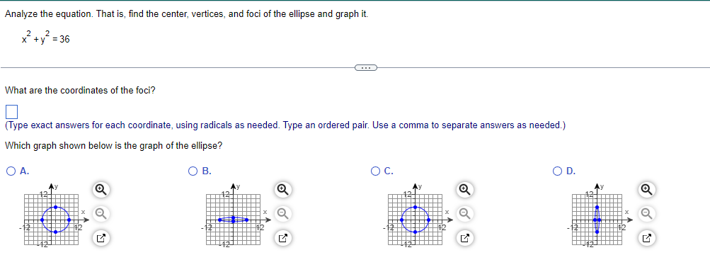 the equation. That is, find the center, vertices, and foci of the ellipse and graph it.
x² + y² = 36
Analyze
What are the coordinates of the foci?
C
(Type exact answers for each coordinate, using radicals as needed. Type an ordered pair. Use comma to separate answers as needed.)
Which graph shown below is the graph of the ellipse?
O A.
O B.
O C.
O D.