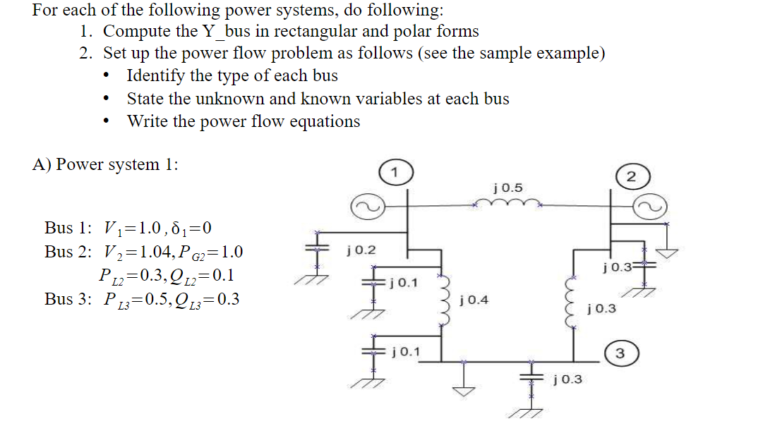 For each of the following power systems, do following:
1. Compute the Y_bus in rectangular and polar forms
2. Set up the power flow problem as follows (see the sample example)
Identify the type of each bus
State the unknown and known variables at each bus
Write the power flow equations
A) Power system 1:
j0.5
Bus 1: V1=1.0, 81=0
Bus 2: V2=1.04, P G2=1.0
P12=0.3,Q12=0.1
Bus 3: P13=0.5,QL3=0.3
j 0.2
j0.3=
j0.1
j 0.4
j 0.3
j0.1
j0.3
