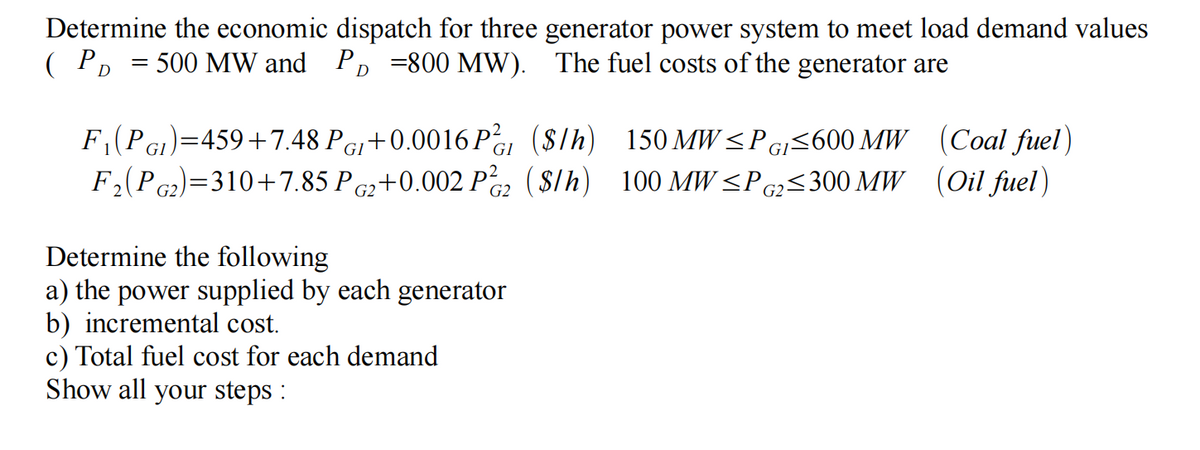 Determine the economic dispatch for three generator power system to meet load demand values
( Pp = 500 MW and PD =800 MW). The fuel costs of the generator are
F(Pe)=459+7.48 Pe+0.0016 Pa (S/h) 150 MW<Pg<600 MW (Coal fuel)
F(Pc2)=310+7.85 Pc2+0.002 Pc2 ($lh) 100 MW <P¢z<300 MW (Oil fuel)
GI
GI
G2.
G2·
Determine the following
a) the power supplied by each generator
b) incremental cost.
c) Total fuel cost for each demand
Show all your steps :
