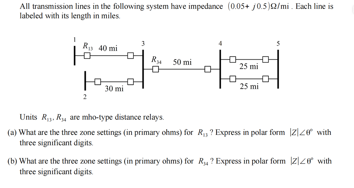 All transmission lines in the following system have impedance (0.05+ j0.5)22/mi . Each line is
labeled with its length in miles.
3
4
5
R₁3 40 mi
R34
50 mi
25 mi
+1
F
25 mi
30 mi
2
Units R₁3, R34 are mho-type distance relays.
(a) What are the three zone settings (in primary ohms) for R₁3 ? Express in polar form |Z| ≤0° with
three significant digits.
(b) What are the three zone settings (in primary ohms) for R34 ? Express in polar form |Z| ≤0° with
three significant digits.