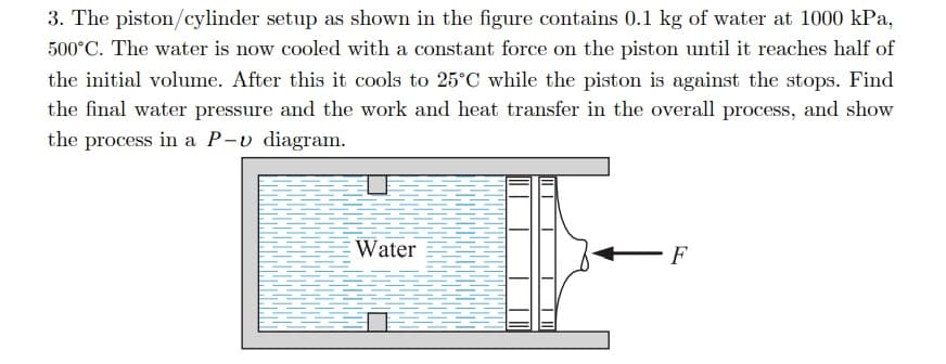 3. The piston/cylinder setup as shown in the figure contains 0.1 kg of water at 1000 kPa,
500°C. The water is now cooled with a constant force on the piston until it reaches half of
the initial volume. After this it cools to 25°C while the piston is against the stops. Find
the final water pressure and the work and heat transfer in the overall process, and show
the process in a P-v diagram.
Water
F
