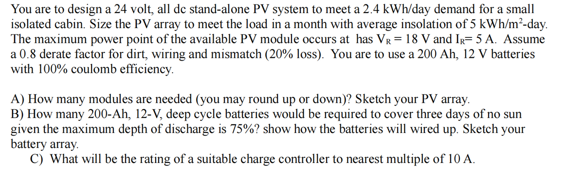 You are to design a 24 volt, all dc stand-alone PV system to meet a 2.4 kWh/day demand for a small
isolated cabin. Size the PV array to meet the load in a month with average insolation of 5 kWh/m²-day.
The maximum power point of the available PV module occurs at has VR = 18 V and IR= 5 A. Assume
a 0.8 derate factor for dirt, wiring and mismatch (20% loss). You are to use a 200 Ah, 12 V batteries
with 100% coulomb efficiency.
A) How many modules are needed (you may round up or down)? Sketch your PV array.
B) How many 200-Ah, 12-V, deep cycle batteries would be required to cover three days of no sun
given the maximum depth of discharge is 75%? show how the batteries will wired up. Sketch your
battery array.
C) What will be the rating of a suitable charge controller to nearest multiple of 10 A.
