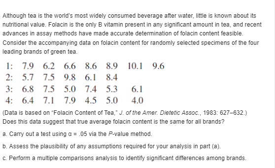 Although tea is the world's most widely consumed beverage after water, little is known about its
nutritional value. Folacin is the only B vitamin present in any significant amount in tea, and recent
advances in assay methods have made accurate determination of folacin content feasible.
Consider the accompanying data on folacin content for randomly selected specimens of the four
leading brands of green tea.
1: 7.9 6.2 6.6 8.6 8.9
10.1 9.6
2: 5.7 7.5 9.8 6.1
8.4
3: 6.8 7.5 5.0 7.4 5.3
6.1
4: 6.4 7.1 7.9 4.5 5.0
4.0
(Data is based on "Folacin Content of Tea," J. of the Amer. Dietetic Assoc., 1983: 627-632.)
Does this data suggest that true average folacin content is the same for all brands?
a. Carry out a test using a = .05 via the P-value method.
b. Assess the plausibility of any assumptions required for your analysis in part (a).
c. Perform a multiple comparisons analysis to identify significant differences among brands.
