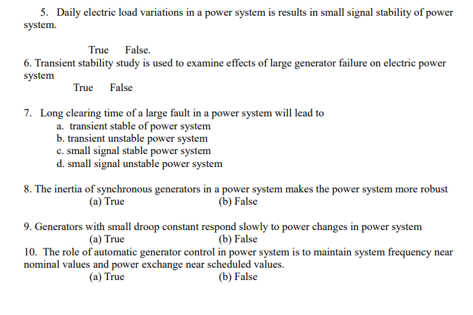 5. Daily electric load variations in a power system is results in small signal stability of power
system.
True False.
6. Transient stability study is used to examine effects of large generator failure on electric power
system
True False
7. Long clearing time of a large fault in a power system will lead to
a. transient stable of power system
b. transient unstable power system
c. small signal stable power system
d. small signal unstable power system
8. The inertia of synchronous generators in a power system makes the power system more robust
(b) False
(a) True
9. Generators with small droop constant respond slowly to power changes in power system
(b) False
10. The role of automatic generator control in power system is to maintain system frequency
(a) True
near
nominal values and power exchange near scheduled values.
(a) True
(b) False
