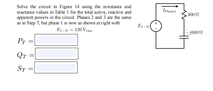 Solve the circuit in Figure 14 using the resistance and
reactance values in Table 1 for the total active, reactive and
apparent powers in the circuit. Phases 2 and 3 are the same
as in Step 7, but phase 1 is now as shown at right with
E1-N = 120 Vrms
IPhasel
3002
E1-N
-j600 N
PT
QT
ST
