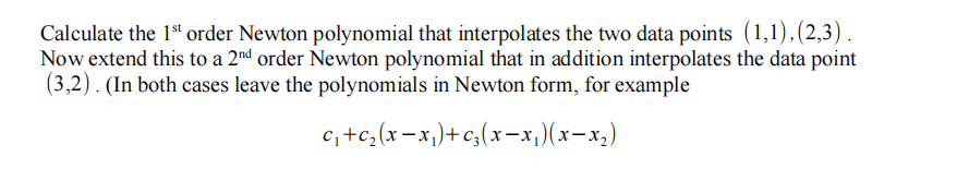 Calculate the 1st order Newton polynomial that interpolates the two data points (1,1),(2,3) .
Now extend this to a 2nd order Newton polynomial that in addition interpolates the data point
(3,2). (In both cases leave the polynomials in Newton form, for example
c, +c,(x-x,)+c,(x-x,)(x-x,)
