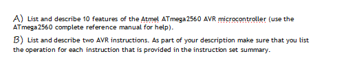 A) List and describe 10 features of the Atmel ATmega 2560 AVR microcontroller (use the
ATmega 2560 complete reference manual for help).
B) List and describe two AVR instructions. As part of your description make sure that you list
the operation for each instruction that is provided in the instruction set summary.
