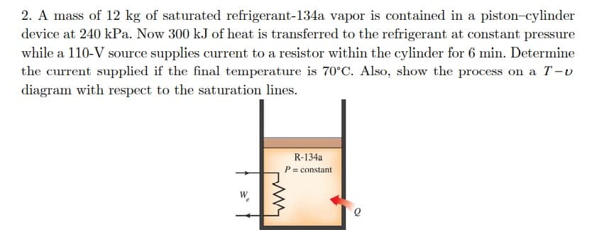 2. A mass of 12 kg of saturated refrigerant-134a vapor is contained in a piston-cylinder
device at 240 kPa. Now 300 kJ of heat is transferred to the refrigerant at constant pressure
while a 110-V source supplies current to a resistor within the cylinder for 6 min. Determine
the current supplied if the final temperature is 70°C. Also, show the process on a T-v
diagram with respect to the saturation lines.
R-134a
P= constant
W.
