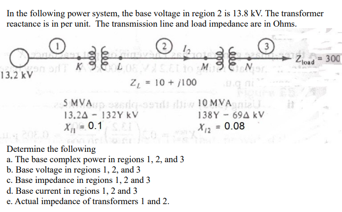 In the following power system, the base voltage in region 2 is 13.8 kV. The transformer
reactance is in per unit. The transmission line and load impedance are in Ohms.
2
3
= 300
Zjoad
13,2 kV
Z, = 10 + j100
S MVA ri-ssdi w 10 MVAnizU
13.24 - 132Y kV
X, = 0.1
138Y - 69A kV
X12 = 0.08
Determine the following
a. The base complex power in regions 1, 2, and 3
b. Base voltage in regions 1, 2, and 3
c. Base impedance in regions 1, 2 and 3
d. Base current in regions 1, 2 and 3
e. Actual impedance of transformers 1 and 2.
