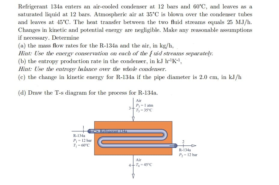 Refrigerant 134a enters an air-cooled condenser at 12 bars and 60°C, and leaves as a
saturated liquid at 12 bars. Atmospheric air at 35°C is blown over the condenser tubes
and leaves at 45°C. The heat transfer between the two fluid streams equals 25 MJ/h.
Changes in kinetic and potential energy are negligible. Make any reasonable assumptions
if necessary. Determine
(a) the mass flow rates for the R-134a and the air, in kg/h,
Hint: Use the energy conservation on each of the { uid streams separately.
(b) the entropy production rate in the condenser, in kJ h-'K-1,
Hint: Use the entropy balance over the whole condenser.
(c) the change in kinetic energy for R-134a if the pipe diameter is 2.0 cm, in kJ/h
(d) Draw the T-s diagram for the process for R-134a.
Air
P=1 atm
T3= 35°C
%3!
Ref
rant 134a
R-134a
P = 12 bar
2
T
= 60°C
R-134a
P2 = 12 bar
Air
4-
T4= 45°C
