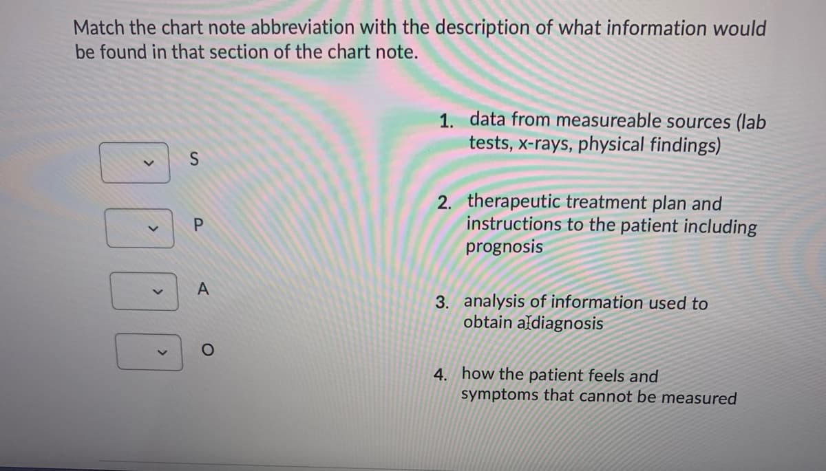 Match the chart note abbreviation with the description of what information would
be found in that section of the chart note.
1. data from measureable sources (lab
tests, x-rays, physical findings)
2. therapeutic treatment plan and
instructions to the patient including
prognosis
P.
A
3. analysis of information used to
obtain aldiagnosis
4. how the patient feels and
symptoms that cannot be measured
<>
