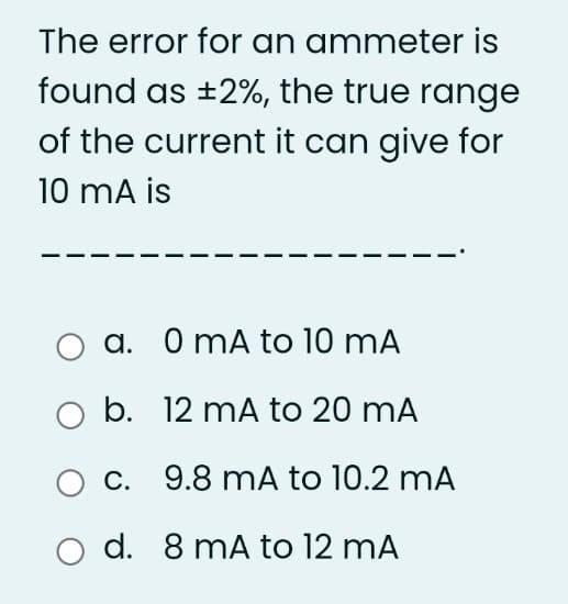 The error for an ammeter is
found as ±2%, the true range
of the current it can give for
10 mA is
a. 0 mA to 10 mA
b. 12 mA to 20 mA
c. 9.8 mA to 10.2 mA
d. 8 mA to 12 mA