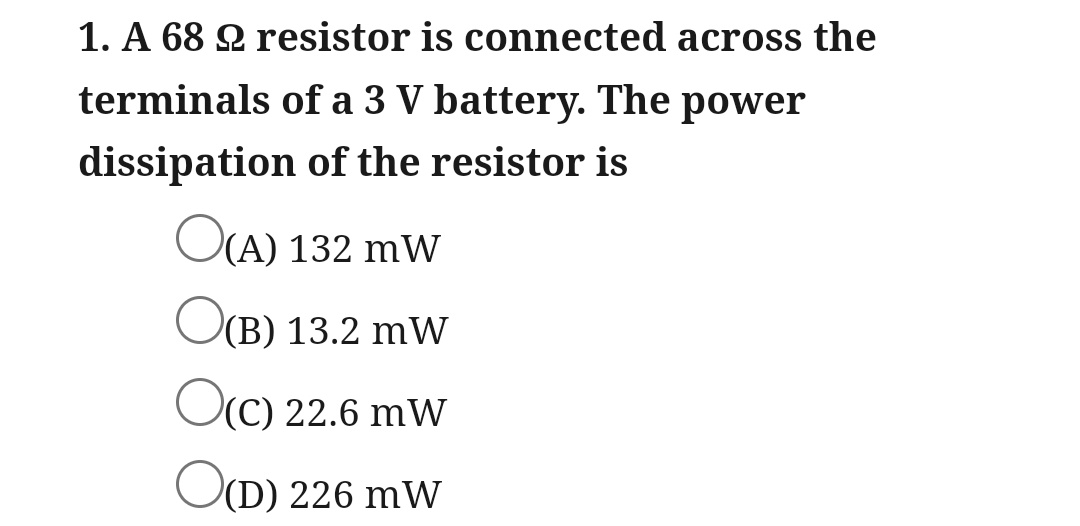 1. A 68 2 resistor is connected across the
terminals of a 3 V battery. The power
dissipation of the resistor is
O(A) 132 mW
O(B) 13.2 mW
O(C) 22.6 mW
O(D) 226 mW