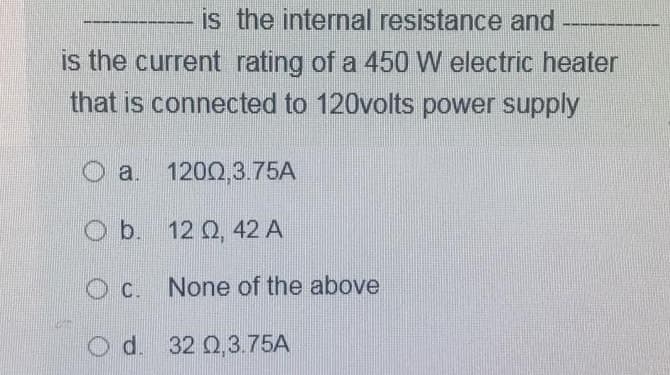 is the internal resistance and
is the current rating of a 450 W electric heater
that is connected to 120volts power supply
O a. 1200,3.75A
b. 12 Q2, 42 A
Oc. None of the above
Od.
d. 32 0,3.75A