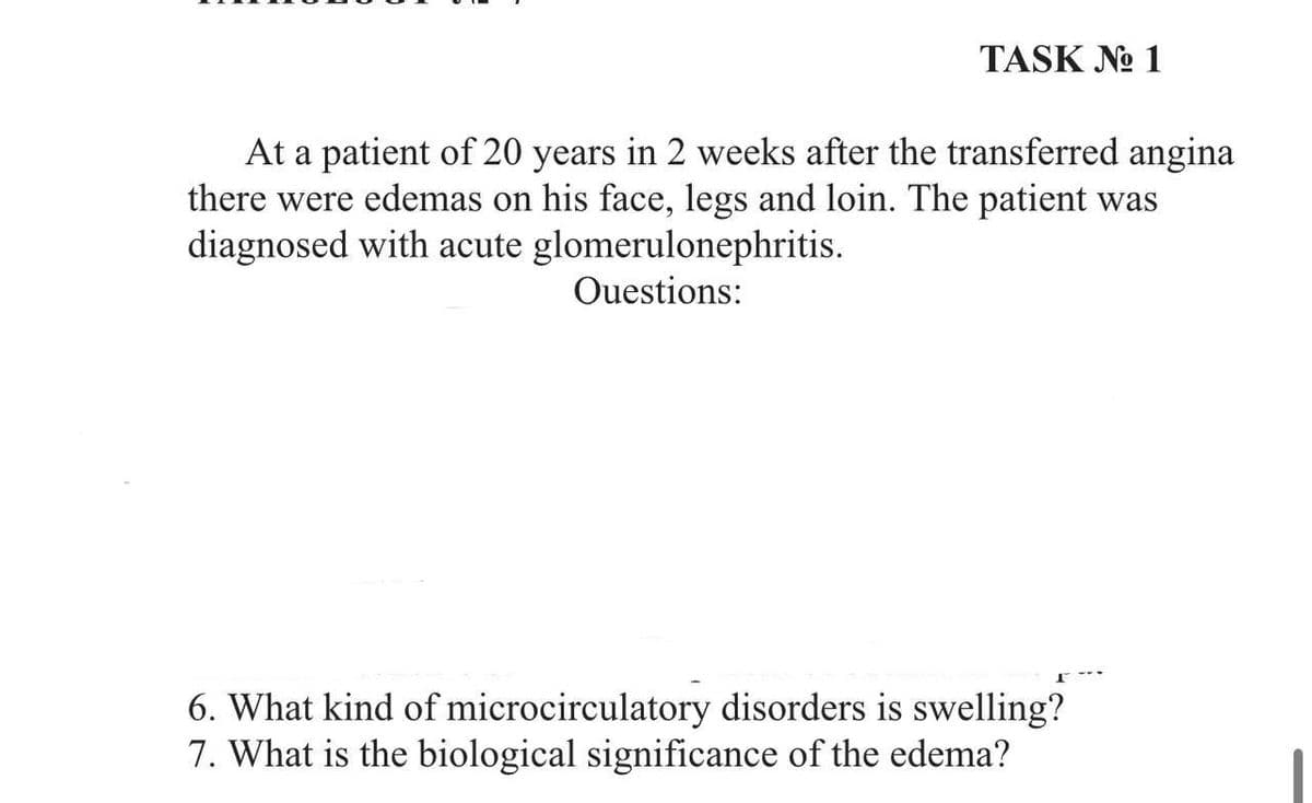 TASK No 1
At a patient of 20 years in 2 weeks after the transferred angina
there were edemas on his face, legs and loin. The patient was
diagnosed with acute glomerulonephritis.
Questions:
6. What kind of microcirculatory disorders is swelling?
7. What is the biological significance of the edema?