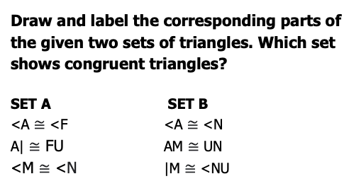 Draw and label the corresponding parts of
the given two sets of triangles. Which set
shows congruent triangles?
SET A
SET B
<A E <F
<A 쓴 <N
A 쓴 FU
AM = UN
<M = <N
|M = <NU
