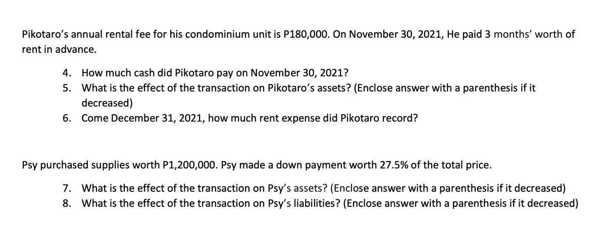 Pikotaro's annual rental fee for his condominium unit is P180,000. On November 30, 2021, He paid 3 months' worth of
rent in advance.
4. How much cash did Pikotaro pay on November 30, 2021?
5. What is the effect of the transaction on Pikotaro's assets? (Enclose answer with a parenthesis if it
decreased)
6.
Come December 31, 2021, how much rent expense did Pikotaro record?
Psy purchased supplies worth P1,200,000. Psy made a down payment worth 27.5% of the total price.
7.
What is the effect of the transaction on Psy's assets? (Enclose answer with a parenthesis if it decreased)
8.
What is the effect of the transaction on Psy's liabilities? (Enclose answer with a parenthesis if it decreased)
