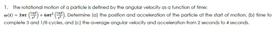 1. The rotational motion of a particle is defined by the angular velocity as a function of time:
w(t) = 3nt
+ 6nt²
Determine (a) the position and acceleration of the particle at the start of motion, (b) time to
complete 3 and 1/8 cycles, and (c) the average angular velocity and acceleration from 2 seconds to 4 seconds.
