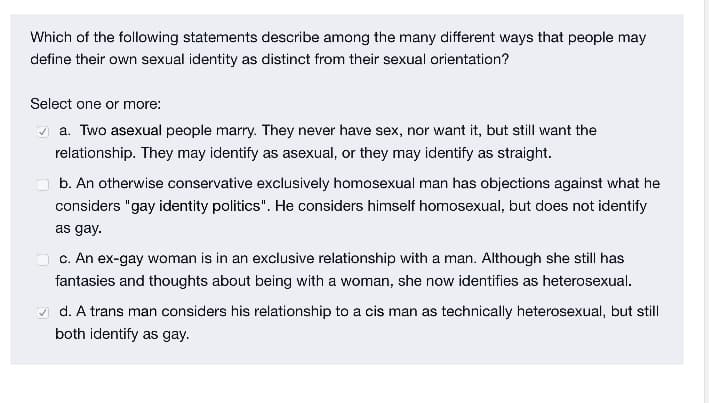 Which of the following statements describe among the many different ways that people may
define their own sexual identity as distinct from their sexual orientation?
Select one or more:
A a. Two asexual people marry. They never have sex, nor want it, but still want the
relationship. They may identify as asexual, or they may identify as straight.
b. An otherwise conservative exclusively homosexual man has objections against what he
considers "gay identity politics". He considers himself homosexual, but does not identify
as gay.
O c. An ex-gay woman is in an exclusive relationship with a man. Although she still has
fantasies and thoughts about being with a woman, she now identifies as heterosexual.
A d. A trans man considers his relationship to a cis man as technically heterosexual, but still
both identify as gay.
