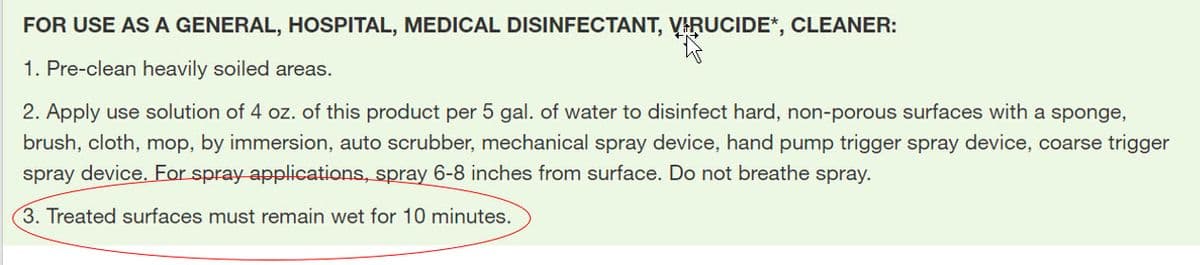 FOR USE AS A GENERAL, HOSPITAL, MEDICAL DISINFECTANT, VARUCIDE*, CLEANER:
1. Pre-clean heavily soiled areas.
2. Apply use solution of 4 oz. of this product per 5 gal. of water to disinfect hard, non-porous surfaces with a sponge,
brush, cloth, mop, by immersion, auto scrubber, mechanical spray device, hand pump trigger spray device, coarse trigger
spray device. For spray applications, spray 6-8 inches from surface. Do not breathe spray.
3. Treated surfaces must remain wet for 10 minutes.
