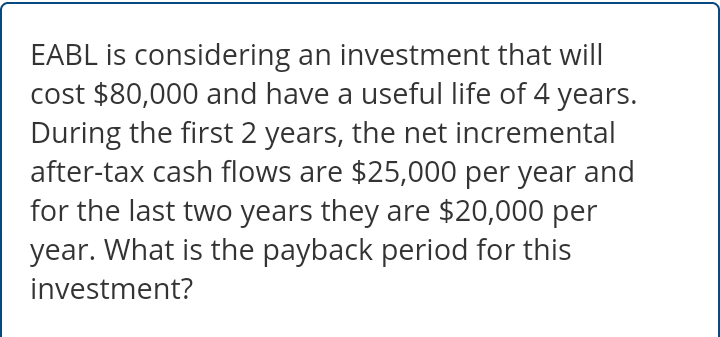 EABL is considering an investment that will
cost $80,000 and have a useful life of 4 years.
During the first 2 years, the net incremental
after-tax cash flows are $25,000 per year and
for the last two years they are $20,000 per
year. What is the payback period for this
investment?
