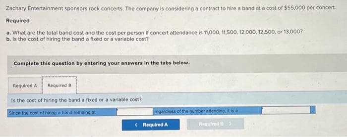 Zachary Entertainment sponsors rock concerts. The company is considering a contract to hire a band at a cost of $55,000 per concert.
Required
a. What are the total band cost and the cost per person if concert attendance is 11,000, 11,500, 12,000, 12,500, or 13,000?
b. Is the cost of hiring the band a fixed or a variable cost?
Complete this question by entering your answers in the tabs below.
Required A
Is the cost of hiring the band a fixed or a variable cost?
Since the cost of hiring a band remains at
Required B
regardless of the number attending, it is a
Required >
< Required A