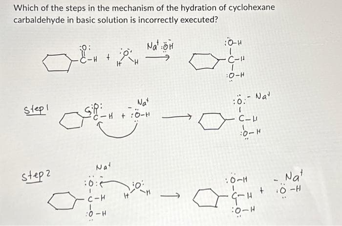 Which of the steps in the mechanism of the hydration of cyclohexane
carbaldehyde in basic solution is incorrectly executed?
ہے
Stepl
Step 2
کے
Sp:
C-H + :O-
:0:
Nat
C-H
ا
+
0 -
+
Nat
Na :ÖH
0:
-
O
C-
:O-
:0:- Na
C-
:0-H
-
Nat
- - -
:0-H
- + -