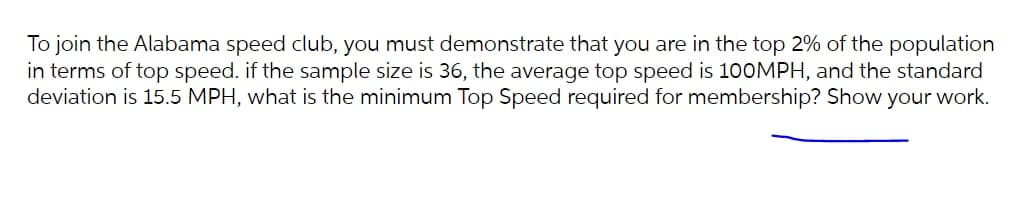 To join the Alabama speed club, you must demonstrate that you are in the top 2% of the population
in terms of top speed. if the sample size is 36, the average top speed is 100MPH, and the standard
deviation is 15.5 MPH, what is the minimum Top Speed required for membership? Show your work.
