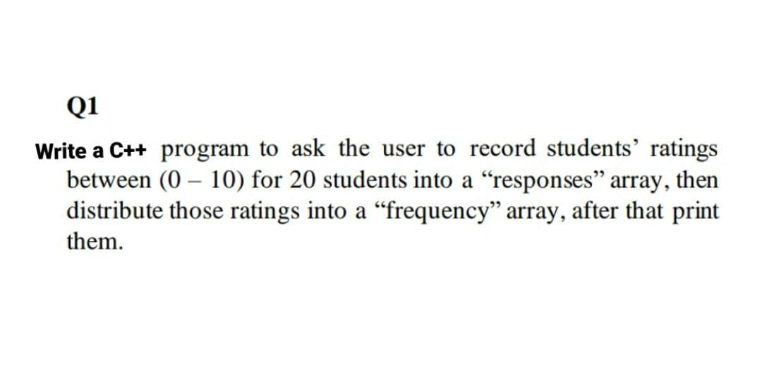 Q1
Write a C++ program to ask the user to record students' ratings
between (0 – 10) for 20 students into a "responses" array, then
distribute those ratings into a "frequency" array, after that print
-
them.
