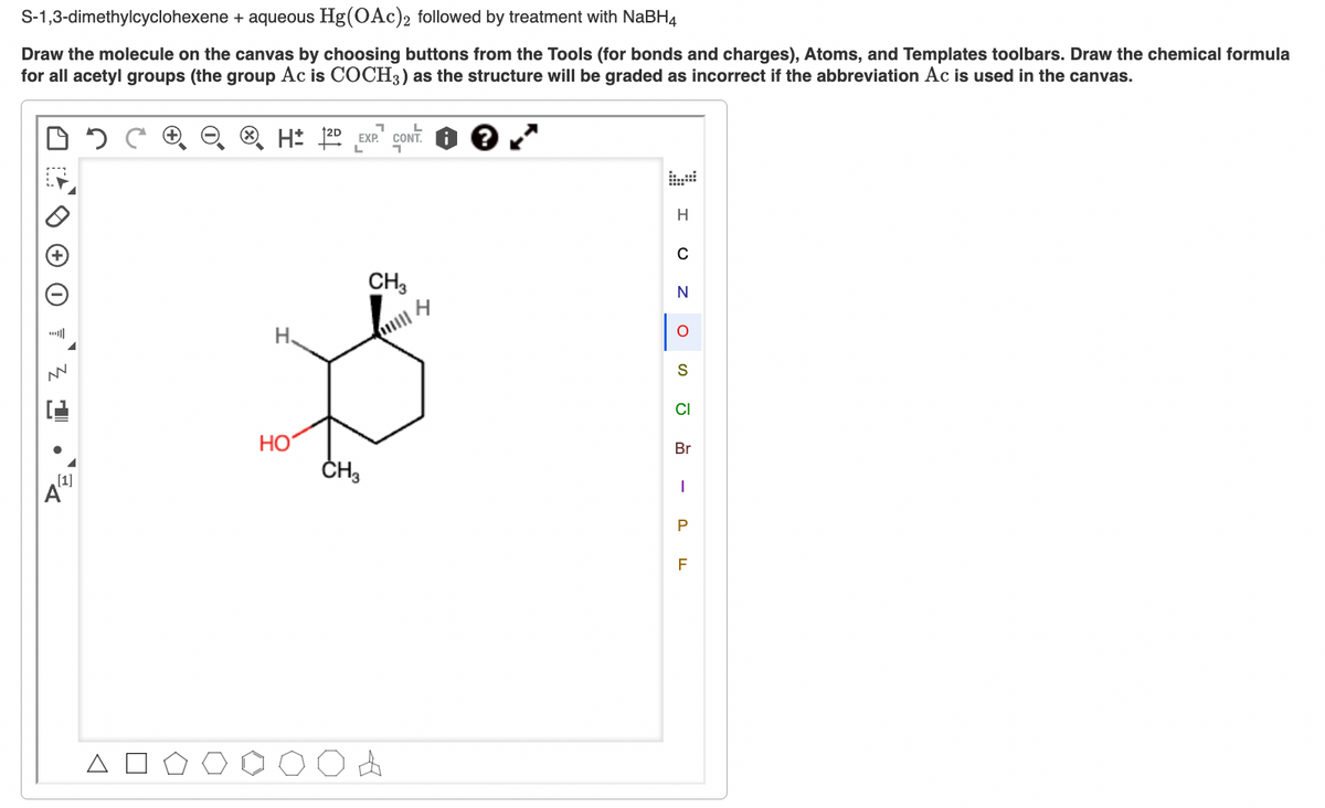 S-1,3-dimethylcyclohexene + aqueous Hg(OAc)2 followed by treatment with NaBH4
Draw the molecule on the canvas by choosing buttons from the Tools (for bonds and charges), Atoms, and Templates toolbars. Draw the chemical formula
for all acetyl groups (the group Ac is COCH3) as the structure will be graded as incorrect if the abbreviation Ac is used in the canvas.
HD EXP CONT
?
L
H
C
N
H
о
S
CI
Br
CH3
I
√
H.
CH3
[1]
Δ
HO
»
P
F