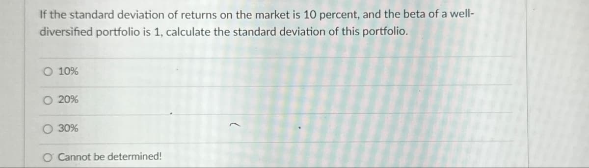 If the standard deviation of returns on the market is 10 percent, and the beta of a well-
diversified portfolio is 1, calculate the standard deviation of this portfolio.
O 10%
O 20%
30%
O Cannot be determined!