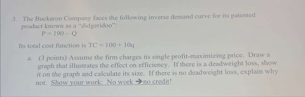 3. The Buckaroo Company faces the following inverse demand curve for its patented
product known as a "didgeridoo":
P=190-Q
Its total cost function is TC = 100 + 10q
a.
(3 points) Assume the firm charges its single profit-maximizing price. Draw a
graph that illustrates the effect on efficiency. If there is a deadweight loss, show
it on the graph and calculate its size. If there is no deadweight loss, explain why
not. Show your work: No work no credit!