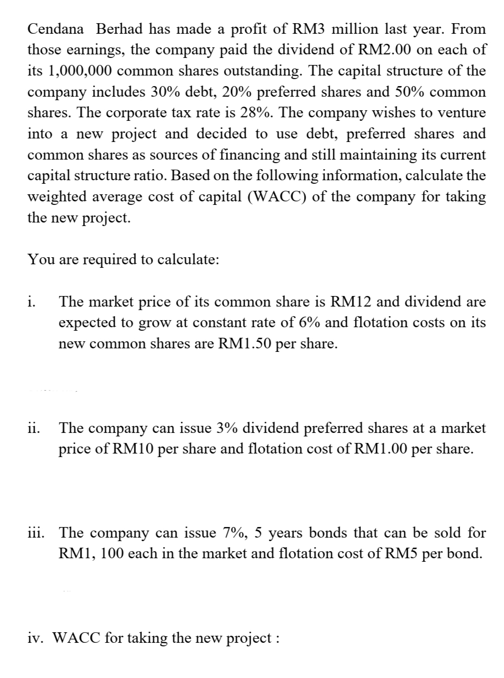 Cendana Berhad has made a profit of RM3 million last year. From
those earnings, the company paid the dividend of RM2.00 on each of
its 1,000,000 common shares outstanding. The capital structure of the
company includes 30% debt, 20% preferred shares and 50% common
shares. The corporate tax rate is 28%. The company wishes to venture
into a new project and decided to use debt, preferred shares and
common shares as sources of financing and still maintaining its current
capital structure ratio. Based on the following information, calculate the
weighted average cost of capital (WACC) of the company for taking
the new project.
You are required to calculate:
i.
The market price of its common share is RM12 and dividend are
expected to grow at constant rate of 6% and flotation costs on its
new common shares are RM1.50 per share.
ii. The company can issue 3% dividend preferred shares at a market
price of RM10 per share and flotation cost of RM1.00 per share.
iii. The company can issue 7%, 5 years bonds that can be sold for
RM1, 100 each in the market and flotation cost of RM5 per bond.
iv. WACC for taking the new project :
