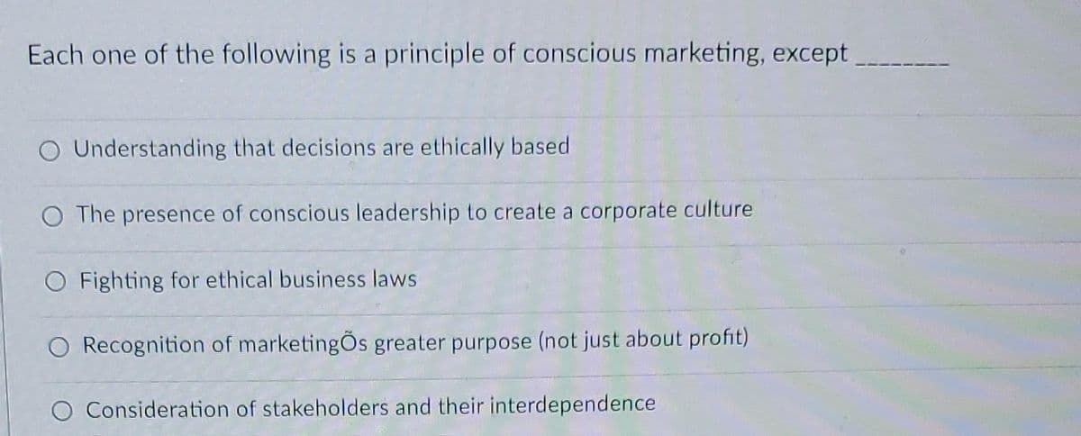 Each one of the following is a principle of conscious marketing, except
O Understanding that decisions are ethically based.
O The presence of conscious leadership to create a corporate culture
O Fighting for ethical business laws
O Recognition of marketingÕs greater purpose (not just about profit)
O Consideration of stakeholders and their interdependence