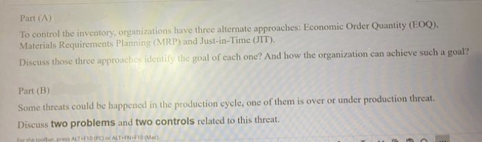 Part (A)
To control the inventory, organizations have three alternate approaches: Economic Order Quantity (EOQ).
Materials Requirements Planning (MRP) and Just-in-Time (JIT).
Discuss those three approaches identify the goal of each one? And how the organization can achieve such a goal?
Part (B)
Some threats could be happened in the production cycle, one of them is over or under production threat.
Discuss two problems and two controls related to this threat.
for the toolbar, press ALT F10 (PC) or ALT+FN+F10 (Mac).
