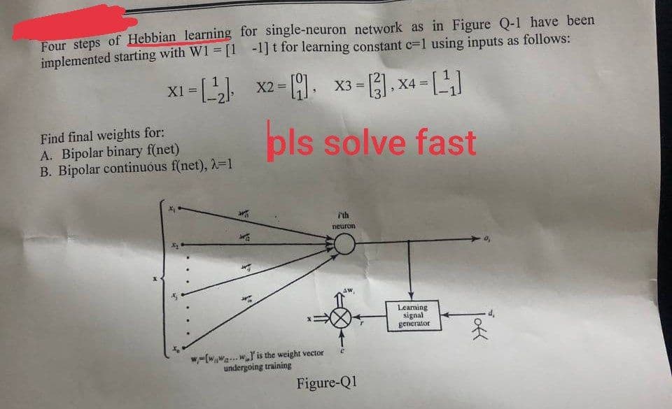 Four steps of Hebbian learning for single-neuron network as in Figure Q-1 have been
implemented starting with W1 = [1-1]t for learning constant c=1 using inputs as follows:
x1 =
X1=
Find final weights for:
A. Bipolar binary f(net)
B. Bipolar continuous f(net), λ=1
=
x2-x3-1.X4-[]
=
=
pls solve fast
ith
neuron
w-[www]' is the weight vector
undergoing training
Figure-Q1
Learning
signal
generator