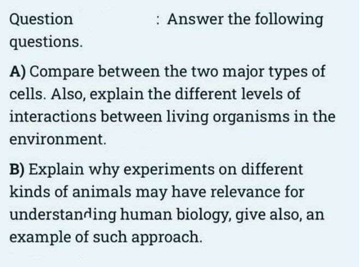 Question
questions.
: Answer the following
A) Compare between the two major types of
cells. Also, explain the different levels of
interactions between living organisms in the
environment.
B) Explain why experiments on different
kinds of animals may have relevance for
understanding human biology, give also, an
example of such approach.
