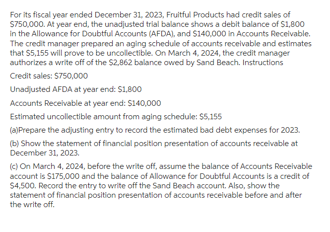 For its fiscal year ended December 31, 2023, Fruitful Products had credit sales of
$750,000. At year end, the unadjusted trial balance shows a debit balance of $1,800
in the Allowance for Doubtful Accounts (AFDA), and $140,000 in Accounts Receivable.
The credit manager prepared an aging schedule of accounts receivable and estimates
that $5,155 will prove to be uncollectible. On March 4, 2024, the credit manager
authorizes a write off of the $2,862 balance owed by Sand Beach. Instructions
Credit sales: $750,000
Unadjusted AFDA at year end: $1,800
Accounts Receivable at year end: $140,000
Estimated uncollectible amount from aging schedule: $5,155
(a)Prepare the adjusting entry to record the estimated bad debt expenses for 2023.
(b) Show the statement of financial position presentation of accounts receivable at
December 31, 2023.
(c) On March 4, 2024, before the write off, assume the balance of Accounts Receivable
account is $175,000 and the balance of Allowance for Doubtful Accounts is a credit of
$4,500. Record the entry to write off the Sand Beach account. Also, show the
statement of financial position presentation of accounts receivable before and after
the write off.