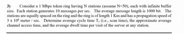 3)
Consider a 1 Mbps token ring having N stations (assume N=50), each with infinite buffer
size. Each station generates 10 messages per sec. The average message length is 1000 bit. The
stations are equally spaced on the ring and the ring is of length I Km and has a propagation speed of
3 x 10 meter/ sec. Determine average cycle time Te (i.e., scan time), the approximate average
channel access time, and the average dwell time per visit of the server at any
station.
